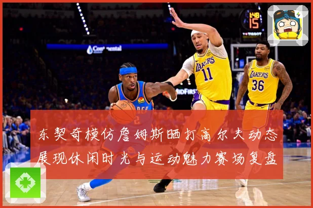 东契奇模仿詹姆斯晒打高尔夫动态展现休闲时光与运动魅力赛场复盘-深度解析