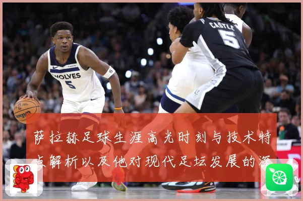 萨拉赫足球生涯高光时刻与技术特点解析以及他对现代足坛发展的深远影响-深度解析