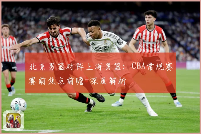 北京男篮对阵上海男篮：CBA常规赛赛前焦点前瞻-深度解析