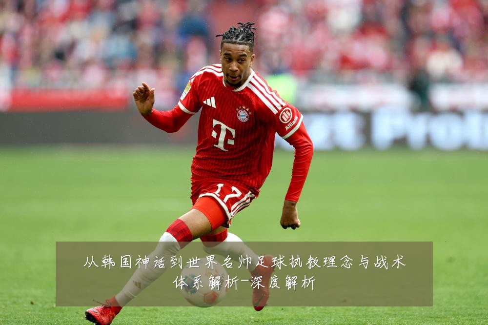 从韩国神话到世界名帅足球执教理念与战术体系解析-深度解析